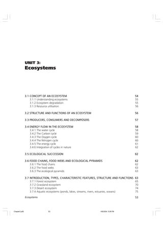 53
Ecosystems
UNIT 3:
Ecosystems
3.1
3.1
3.1
3.1
3.1 CONCEPT OF AN ECOSYSTEM
CONCEPT OF AN ECOSYSTEM
CONCEPT OF AN ECOSYSTEM
CONCEPT OF AN ECOSYSTEM
CONCEPT OF AN ECOSYSTEM 54
54
54
54
54
3.1.1 Understanding ecosystems 55
3.1.2 Ecosystem degradation 55
3.1.3 Resource utilisation 56
3.2
3.2
3.2
3.2
3.2 STRUCTURE AND FUNCTIONS OF AN ECOSYSTEM
STRUCTURE AND FUNCTIONS OF AN ECOSYSTEM
STRUCTURE AND FUNCTIONS OF AN ECOSYSTEM
STRUCTURE AND FUNCTIONS OF AN ECOSYSTEM
STRUCTURE AND FUNCTIONS OF AN ECOSYSTEM 56
56
56
56
56
3.3
3.3
3.3
3.3
3.3 PRODUCERS, CONSUMERS AND DECOMPOSERS
PRODUCERS, CONSUMERS AND DECOMPOSERS
PRODUCERS, CONSUMERS AND DECOMPOSERS
PRODUCERS, CONSUMERS AND DECOMPOSERS
PRODUCERS, CONSUMERS AND DECOMPOSERS 57
57
57
57
57
3.4
3.4
3.4
3.4
3.4 ENERGY FLOW IN THE ECOSYSTEM
ENERGY FLOW IN THE ECOSYSTEM
ENERGY FLOW IN THE ECOSYSTEM
ENERGY FLOW IN THE ECOSYSTEM
ENERGY FLOW IN THE ECOSYSTEM 58
58
58
58
58
3.4.1 The water cycle 58
3.4.2 The Carbon cycle 59
3.4.3 The Oxygen cycle 60
3.4.4 The Nitrogen cycle 60
3.4.5 The energy cycle 61
3.4.6 Integration of cycles in nature 62
3.5
3.5
3.5
3.5
3.5 ECOLOGICAL SUCCESSION
ECOLOGICAL SUCCESSION
ECOLOGICAL SUCCESSION
ECOLOGICAL SUCCESSION
ECOLOGICAL SUCCESSION 62
62
62
62
62
3.6
3.6
3.6
3.6
3.6 FOOD CHAINS, FOOD WEBS AND ECOLOGICAL PYRAMIDS
FOOD CHAINS, FOOD WEBS AND ECOLOGICAL PYRAMIDS
FOOD CHAINS, FOOD WEBS AND ECOLOGICAL PYRAMIDS
FOOD CHAINS, FOOD WEBS AND ECOLOGICAL PYRAMIDS
FOOD CHAINS, FOOD WEBS AND ECOLOGICAL PYRAMIDS 62
62
62
62
62
3.6.1 The food chains 62
3.6.2 The food webs 63
3.6.3 The ecological pyramids 63
3.7
3.7
3.7
3.7
3.7 INTRODUCTION, TYPES, CHARACTERISTIC FEATURES, STRUCTURE AND FUNCTIONS
INTRODUCTION, TYPES, CHARACTERISTIC FEATURES, STRUCTURE AND FUNCTIONS
INTRODUCTION, TYPES, CHARACTERISTIC FEATURES, STRUCTURE AND FUNCTIONS
INTRODUCTION, TYPES, CHARACTERISTIC FEATURES, STRUCTURE AND FUNCTIONS
INTRODUCTION, TYPES, CHARACTERISTIC FEATURES, STRUCTURE AND FUNCTIONS 63
63
63
63
63
3.7.1 Forest ecosystem 65
3.7.2 Grassland ecosystem 70
3.7.3 Desert ecosystem 74
3.7.4 Aquatic ecosystems (ponds, lakes, streams, rivers, estuaries, oceans) 75
Chapter3.p65 4/9/2004, 5:08 PM
53
 