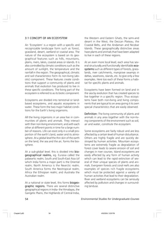 54 Environmental Studies for Undergraduate Courses
3.1 CONCEPT OF AN ECOSYSTEM
3.1 CONCEPT OF AN ECOSYSTEM
3.1 CONCEPT OF AN ECOSYSTEM
3.1 CONCEPT OF AN ECOSYSTEM
3.1 CONCEPT OF AN ECOSYSTEM
An ‘Ecosystem’ is a region with a specific and
recognizable landscape form such as forest,
grassland, desert, wetland or coastal area. The
nature of the ecosystem is based on its geo-
graphical features such as hills, mountains,
plains, rivers, lakes, coastal areas or islands. It is
also controlled by climatic conditions such as the
amount of sunlight, the temperature and the
rainfall in the region. The geographical, climatic
and soil characteristics form its non-living (abi-
otic) component. These features create condi-
tions that support a community of plants and
animals that evolution has produced to live in
these specific conditions. The living part of the
ecosystem is referred to as its biotic component.
Ecosystems are divided into terrestrial or land-
based ecosystems, and aquatic ecosystems in
water. These form the two major habitat condi-
tions for the Earth’s living organisms.
All the living organisms in an area live in com-
munities of plants and animals. They interact
with their non-living environment, and with each
other at different points in time for a large num-
ber of reasons. Life can exist only in a small pro-
portion of the earth’s land, water and its atmo-
sphere. At a global level the thin skin of the earth
on the land, the sea and the air, forms the bio-
sphere.
At a sub-global level, this is divided into bio-
bio-
bio-
bio-
bio-
geographical realms,
geographical realms,
geographical realms,
geographical realms,
geographical realms, eg. Eurasia called the
palaeartic realm; South and South-East Asia (of
which India forms a major part) is the Oriental
realm; North America is the Nearctic realm;
South America forms the Neotropical realm;
Africa the Ethiopian realm; and Australia the
Australian realm.
At a national or state level, this forms biogeo-
biogeo-
biogeo-
biogeo-
biogeo-
graphic regions.
graphic regions.
graphic regions.
graphic regions.
graphic regions. There are several distinctive
geographical regions in India- the Himalayas, the
Gangetic Plains, the Highlands of Central India,
the Western and Eastern Ghats, the semi-arid
desert in the West, the Deccan Plateau, the
Coastal Belts, and the Andaman and Nicobar
Islands. These geographically distinctive areas
have plants and animals that have been adapted
to live in each of these regions.
At an even more local level, each area has sev-
eral structurally and functionally identifiable eco-
eco-
eco-
eco-
eco-
systems
systems
systems
systems
systems such as different types of forests, grass-
lands, river catchments, mangrove swamps in
deltas, seashores, islands, etc. to give only a few
examples. Here too each of these forms a habi-
tat for specific plants and animals.
Ecosystems have been formed on land and in
the sea by evolution that has created species to
live together in a specific region. Thus ecosys-
tems have both non-living and living compo-
nents that are typical to an area giving it its own
special characteristics that are easily observed.
Definition:
Definition:
Definition:
Definition:
Definition: The living community of plants and
animals in any area together with the non-liv-
ing components of the environment such as soil,
air and water, constitute the ecosystem.
Some ecosystems are fairly robust and are less
affected by a certain level of human disturbance.
Others are highly fragile and are quickly de-
stroyed by human activities. Mountain ecosys-
tems are extremely fragile as degradation of
forest cover leads to severe erosion of soil and
changes in river courses. Island ecosystems are
easily affected by any form of human activity
which can lead to the rapid extinction of sev-
eral of their unique species of plants and ani-
mals. Evergreen forests and coral reefs are also
examples of species rich fragile ecosystems
which must be protected against a variety of
human activities that lead to their degradation.
River and wetland ecosystems can be seriously
affected by pollution and changes in surround-
ing landuse.
Chapter3.p65 4/9/2004, 5:08 PM
54
 