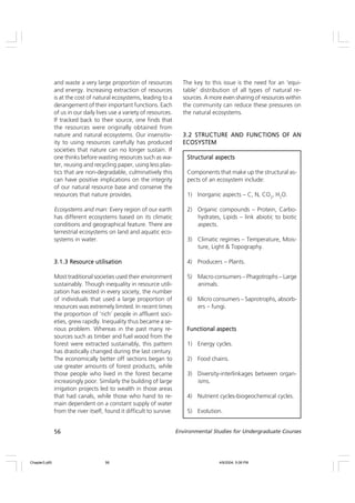 56 Environmental Studies for Undergraduate Courses
and waste a very large proportion of resources
and energy. Increasing extraction of resources
is at the cost of natural ecosystems, leading to a
derangement of their important functions. Each
of us in our daily lives use a variety of resources.
If tracked back to their source, one finds that
the resources were originally obtained from
nature and natural ecosystems. Our insensitiv-
ity to using resources carefully has produced
societies that nature can no longer sustain. If
one thinks before wasting resources such as wa-
ter, reusing and recycling paper, using less plas-
tics that are non-degradable, culminatively this
can have positive implications on the integrity
of our natural resource base and conserve the
resources that nature provides.
Ecosystems and man: Every region of our earth
has different ecosystems based on its climatic
conditions and geographical feature. There are
terrestrial ecosystems on land and aquatic eco-
systems in water.
3.1.3 Resource utilisation
3.1.3 Resource utilisation
3.1.3 Resource utilisation
3.1.3 Resource utilisation
3.1.3 Resource utilisation
Most traditional societies used their environment
sustainably. Though inequality in resource utili-
zation has existed in every society, the number
of individuals that used a large proportion of
resources was extremely limited. In recent times
the proportion of ‘rich’ people in affluent soci-
eties, grew rapidly. Inequality thus became a se-
rious problem. Whereas in the past many re-
sources such as timber and fuel wood from the
forest were extracted sustainably, this pattern
has drastically changed during the last century.
The economically better off sections began to
use greater amounts of forest products, while
those people who lived in the forest became
increasingly poor. Similarly the building of large
irrigation projects led to wealth in those areas
that had canals, while those who hand to re-
main dependent on a constant supply of water
from the river itself, found it difficult to survive.
The key to this issue is the need for an ‘equi-
table’ distribution of all types of natural re-
sources. A more even sharing of resources within
the community can reduce these pressures on
the natural ecosystems.
3.2 STRUCTURE AND FUNCTIONS OF AN
3.2 STRUCTURE AND FUNCTIONS OF AN
3.2 STRUCTURE AND FUNCTIONS OF AN
3.2 STRUCTURE AND FUNCTIONS OF AN
3.2 STRUCTURE AND FUNCTIONS OF AN
ECOSYSTEM
ECOSYSTEM
ECOSYSTEM
ECOSYSTEM
ECOSYSTEM
Structural aspects
Structural aspects
Structural aspects
Structural aspects
Structural aspects
Components that make up the structural as-
pects of an ecosystem include:
1) Inorganic aspects – C, N, CO2
, H2
O.
2) Organic compounds – Protein, Carbo-
hydrates, Lipids – link abiotic to biotic
aspects.
3) Climatic regimes – Temperature, Mois-
ture, Light & Topography.
4) Producers – Plants.
5) Macro consumers – Phagotrophs – Large
animals.
6) Micro consumers – Saprotrophs, absorb-
ers – fungi.
Functional aspects
Functional aspects
Functional aspects
Functional aspects
Functional aspects
1) Energy cycles.
2) Food chains.
3) Diversity-interlinkages between organ-
isms.
4) Nutrient cycles-biogeochemical cycles.
5) Evolution.
Chapter3.p65 4/9/2004, 5:08 PM
56
 