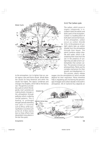 59
Ecosystems
to the atmosphere. As it is lighter than air, wa-
ter vapour rises and forms clouds. Winds blow
the clouds for long distances and when the
clouds rise higher, the vapour condenses and
changes into droplets, which fall on the land as
rain. Though this is an end-
less cycle on which life de-
pends, man’s activities are
making drastic changes in
the atmosphere through
pollution which is altering
rainfall patterns. This is
leading to prolonged
drought periods extending
over years in countries
such as Africa, while caus-
ing floods in countries such
as the US. El Nino storms
due to these effects have
devastated many places in
the last few years.
3.4.2 The Carbon cycle
3.4.2 The Carbon cycle
3.4.2 The Carbon cycle
3.4.2 The Carbon cycle
3.4.2 The Carbon cycle
The carbon, which occurs in
organic compounds, is in-
cluded in both the abiotic and
biotic parts of the ecosystem.
Carbon is a building block of
both plant and animal tissues.
In the atmosphere, carbon
occurs as carbon dioxide
(CO2
). In the presence of sun-
light, plants take up carbon
dioxide from the atmosphere
through their leaves. The
plants combine carbon diox-
ide with water, which is ab-
sorbed by their roots from the
soil. In the presence of sun-
light they are able to form car-
bohydrates that contain car-
bon. This process is known as
photosynthesis. Plants use this
complex mechanism for their
growth and development. In
this process, plants release
oxygen into the atmosphere on which animals
depend for their respiration. Plants therefore
help in regulating and monitoring the percent-
age of Oxygen and Carbon dioxide in the earth’s
atmosphere. All of mankind thus depends on
Carbon Cycle
Water Cycle
Chapter3.p65 4/9/2004, 5:08 PM
59
 