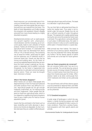 70 Environmental Studies for Undergraduate Courses
forest resources is an unsustainable way of mis-
using our limited forest resources. We are now
creating more and more goods that are manu-
factured from raw material from the forest. This
leads to forest degradation and finally changes
the ecosystem into wasteland. Wood is illegally
extracted from many forests leading to a highly
disturbed ecosystem.
Developmental activities such as rapid popula-
tion growth together with, urbanisation,
industrialisation and the increasing use of con-
sumer goods, leads to over utilisation of forest
produce. Forests are shrinking as our need for
agricultural land increases. It is estimated that
India’s forest cover has decreased from about
33% to 11% in the last century. The increasing
use of wood for timber, wood pulp for paper
and the extensive use of fuelwood results in
continual forest loss. Forests are also lost by
mining and building dams. As the forest re-
sources are exploited beyond what they can pro-
duce the forest canopy is opened up, the eco-
system is degraded, and its wildlife is seriously
threatened. As the forest is fragmented into
small patches its wild plant and animal species
become extinct. These can never be brought
back. Extinction is forever.
What if the forests disappear?
What if the forests disappear?
What if the forests disappear?
What if the forests disappear?
What if the forests disappear?
When forests are cut down tribal people who
depend directly on them for food and fuelwood
and other products find it very difficult to sur-
vive. Agricultural people do not get enough
fuelwood, small timber, etc. for making houses
and farm implements. Urban people who de-
pend on food from agricultural areas, which in
turn depend on neighbouring forest ecosystems
have to pay a higher price for food as human
population grows.
Insects that live and breed in the forest such as
bees, butterflies and moths decrease in abun-
dance once forests are degraded. As their num-
bers decrease they are unable to effectively pol-
linate agricultural crops and fruit trees. This leads
to a decrease in agricultural yields.
The rain that falls on deforested land flows di-
rectly into nearby rivers. Thus water is not re-
tained under the ground. People thus do not
get a sufficient quantity of water throughout
the year. The exposed soil is rapidly washed away
during the rains once the protective forest cover
is removed. Thus agriculture is seriously affected
in such areas. In deforested areas, the water in
streams is brown in colour as soil is washed away
while water in forested streams is crystal clear.
Wild animals lose their habitat. This leads to
extinction of our precious species. Residual for-
ests must be protected from being destroyed
any further if all the diverse species of plants
and animals are to be kept for future genera-
tions.
How can forest ecosystems be conserved?
How can forest ecosystems be conserved?
How can forest ecosystems be conserved?
How can forest ecosystems be conserved?
How can forest ecosystems be conserved?
We can conserve forests only if we use its re-
sources carefully. This can be done by using al-
ternate sources of energy instead of fuelwood.
There is a need to grow more trees than are cut
down from forests every year for timber. Affor-
estation needs to be done continuously from
which fuelwood and timber can be judiciously
used.
The natural forests with all their diverse species
must be protected as National Parks and Wild-
life Sanctuaries where all the plants and animals
can be preserved.
3.7.2 Grassland ecosystems
3.7.2 Grassland ecosystems
3.7.2 Grassland ecosystems
3.7.2 Grassland ecosystems
3.7.2 Grassland ecosystems
A wide range of landscapes in which the veg-
etation is mainly formed by grasses and small
annual plants are adapted to India’s various cli-
matic conditions. These form a variety of grass-
land ecosystems with their specific plants and
animals.
Chapter3.p65 4/9/2004, 5:08 PM
70
 