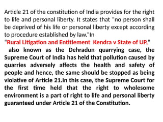 Article 21 of the constitution of India provides for the right
to life and personal liberty. It states that “no person shall
be deprived of his life or personal liberty except according
to procedure established by law.”In
“Rural Litigation and Entitlement Kendra v State of UP,”
also known as the Dehradun quarrying case, the
Supreme Court of India has held that pollution caused by
quarries adversely affects the health and safety of
people and hence, the same should be stopped as being
violative of Article 21.In this case, the Supreme Court for
the first time held that the right to wholesome
environment is a part of right to life and personal liberty
guaranteed under Article 21 of the Constitution.
 