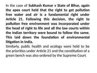 In the case of Subhash Kumar v State of Bihar, again
the apex court held that the right to get pollution
free water and air is a fundamental right under
Article 21. Following this decision, the right to
pollution free environment was incorporated under
the head of right to life and all the law courts within
the Indian territory were bound to follow the same.
This laid down the foundation of environmental
litigation in India.
Similarly, public health and ecology were held to be
the priorities under Article 21 and the constitution of a
green bench was also ordered by the Supreme Court.
 