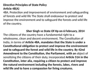 Directive Principles of State Policy
Article 48(A)
48A. Protection and improvement of environment and safeguarding
of forests and wild life The State shall endeavour to protect and
improve the environment and to safeguard the forests and wild life
of the country.
Sher Singh vs State Of Hp on 6 February, 2014
The citizens of the country have a fundamental right to a
wholesome, clean and decent environment. The Constitution of
India, in terms of Article 48A, mandates that the State is under a
Constitutional obligation to protect and improve the environment
and to safeguard the forest and wild life in the country. By 42nd
Amendment to the Constitution, the Parliament, with an object of
sensitizing the citizens of their duty, incorporated Article 51A in the
Constitution, inter alia, requiring a citizen to protect and improve
the natural environment including the forests, lakes, rivers and
wild life and to have a compassion for living creatures.
 
