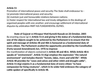 Article 51
Promotion of international peace and security The State shall endeavour to -
(a) promote international peace and security;
(b) maintain just and honourable relations between nations;
(c) foster respect for international law and treaty obligations in the dealings of
organised peoples with one another; and encourage settlement of international
disputes by arbitration PART IVA FUNDAMENTAL DUTIES.
State of Gujarat vs Mirzapur Moti Kureshi Kassab on 26 October, 2005
By enacting clause (g) in Article 51-A and giving it the status of a fundamental duty,
one of the objects sought to be achieved by the Parliament is to ensure that the
spirit and message of Articles 48 and 48A is honoured as a fundamental duty of
every citizen. The Parliament availed the opportunity provided by the Constitution
(Forty-second Amendment) Act, 1976 to improve
the manifestation of objects contained in Article 48 and 48-A. While Article 48-A
speaks of "environment", Article 51-A(g) employs the expression "the natural
environment" and includes therein "forests, lakes, rivers and wild life". While
Article 48 provides for "cows and calves and other milch and draught cattle",
Article 51-A(g) enjoins it as a fundamental duty of every citizen "to have
compassion for living creatures", which in its wider fold embraces the category of
cattle spoken of specifically in Article 48.
 