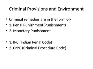 Criminal Provisions and Environment
• Criminal remedies are in the form of-
• 1. Penal Punishment(Punishment)
• 2. Monetary Punishment
• 1. IPC (Indian Penal Code)
• 2. CrPC (Criminal Procedure Code)
 