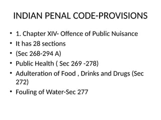 INDIAN PENAL CODE-PROVISIONS
• 1. Chapter XIV- Offence of Public Nuisance
• It has 28 sections
• (Sec 268-294 A)
• Public Health ( Sec 269 -278)
• Adulteration of Food , Drinks and Drugs (Sec
272)
• Fouling of Water-Sec 277
 