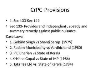 CrPC-Provisions
• 1. Sec 133-Sec 144
• Sec 133- Provides and Independent , speedy and
summary remedy against public nuisance.
Case Laws:
• 1. Gobind Singh vs Shanti Sarup (1979)
• 2. Ratlam Municipality vs Vardhichand (1980)
• 3. P C Cherian vs State of Kerala
• 4.Krishna Gopal vs State of MP (1986)
• 5. Tata Tea Ltd vs. State of Kerala (1984)
 