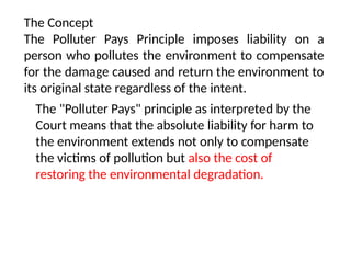 The Concept
The Polluter Pays Principle imposes liability on a
person who pollutes the environment to compensate
for the damage caused and return the environment to
its original state regardless of the intent.
The "Polluter Pays" principle as interpreted by the
Court means that the absolute liability for harm to
the environment extends not only to compensate
the victims of pollution but also the cost of
restoring the environmental degradation.
 
