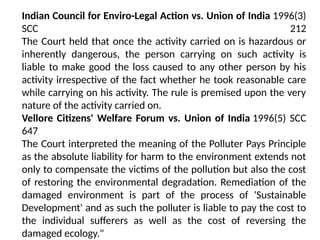 Indian Council for Enviro-Legal Action vs. Union of India 1996(3)
SCC 212
The Court held that once the activity carried on is hazardous or
inherently dangerous, the person carrying on such activity is
liable to make good the loss caused to any other person by his
activity irrespective of the fact whether he took reasonable care
while carrying on his activity. The rule is premised upon the very
nature of the activity carried on.
Vellore Citizens' Welfare Forum vs. Union of India 1996(5) SCC
647
The Court interpreted the meaning of the Polluter Pays Principle
as the absolute liability for harm to the environment extends not
only to compensate the victims of the pollution but also the cost
of restoring the environmental degradation. Remediation of the
damaged environment is part of the process of 'Sustainable
Development' and as such the polluter is liable to pay the cost to
the individual sufferers as well as the cost of reversing the
damaged ecology."
 