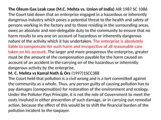 The Oleum Gas Leak case (M.C. Mehta vs. Union of India) AIR 1987 SC 1086
The Court laid down that an enterprise engaged in a hazardous or inherently
dangerous industry which poses a potential threat to the health and safety of
persons working in the factory and to those residing in the surrounding areas,
owes an absolute and non-delegable duty to the community to ensure that no
harm results to any one on account of hazardous or inherently dangerous
nature of the activity which it has undertaken. The enterprise is absolutely
liable to compensate for such harm and irrespective of all reasonable care
taken on his account. The larger and more prosperous the enterprise, greater
must be the amount of the compensation payable for the harm caused on
account of an accident in the carrying on of the hazardous or inherently
dangerous activity by the enterprise.
M. C. Mehta vs Kamal Nath & Ors (1997)1SCC388
The Court held that pollution is a civil wrong and is a tort committed against
the community as a whole. Thus, any person guilty of causing pollution has to
pay damages (compensation) for restoration of the environment and ecology.
Under the Polluter Pays Principle, it is not the role of Government to meet the
costs involved in either prevention of such damage, or in carrying out remedial
action, because the effect of this would be to shift the financial burden of the
pollution incident to the taxpayer.
 