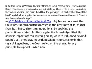In Vellore Citizens Welfare Forum v Union of India (Vellore case), the Supreme
Court mentioned the precautionary principle for the very first time. Importing
the ‘weak’ version, the Court held that the principle is a part of the “law of the
land” and shall be applied in circumstances where there are threats of “serious
and irreversible damage”
in M.C. Mehta v Union of India & Ors. (Taj Trapezium case), the
Court precluded industries located in the proximity of Taj Mahal
from burning coal for their operations, by applying the
precautionary principle. Once again, it acknowledged that the
adverse impacts of coal burning on Taj were “established beyond
doubt”, i.e., there was no evident scientific uncertainty in that
regard. Regardless, the Court relied on the precautionary
principle to support its decision.
 