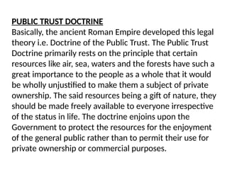 PUBLIC TRUST DOCTRINE
Basically, the ancient Roman Empire developed this legal
theory i.e. Doctrine of the Public Trust. The Public Trust
Doctrine primarily rests on the principle that certain
resources like air, sea, waters and the forests have such a
great importance to the people as a whole that it would
be wholly unjustified to make them a subject of private
ownership. The said resources being a gift of nature, they
should be made freely available to everyone irrespective
of the status in life. The doctrine enjoins upon the
Government to protect the resources for the enjoyment
of the general public rather than to permit their use for
private ownership or commercial purposes.
 