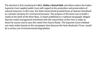 The doctrine is first mentioned in M.C. Mehta v Kamal Nath and others where the Indian
Supreme Court applied public trust with regard to the protection and preservation of
natural resources. In this case, the State Government granted lease of riparian forestland
to a private company for commercial purpose. The purpose of the lease was to build a
motel at the bank of the River Beas. A report published in a national newspaper alleged
that the motel management interfered with the natural flow of the river in order to
divert its course and to save the motel from future floods. The Supreme Court initiated
suo motu action based on the newspaper item because the facts disclosed, if true, would
be a serious act of environmental degradation.
 