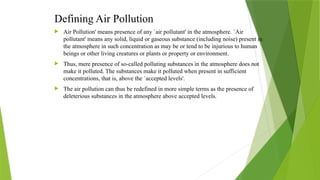 Defining Air Pollution
 Air Pollution' means presence of any `air pollutant' in the atmosphere. `Air
pollutant' means any solid, liquid or gaseous substance (including noise) present in
the atmosphere in such concentration as may be or tend to be injurious to human
beings or other living creatures or plants or property or environment.
 Thus, mere presence of so-called polluting substances in the atmosphere does not
make it polluted. The substances make it polluted when present in sufficient
concentrations, that is, above the `accepted levels'.
 The air pollution can thus be redefined in more simple terms as the presence of
deleterious substances in the atmosphere above accepted levels.
 