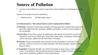 Source of Pollution
 A source of air pollution is a point or place from where pollutants are discharged into the
air.
Sources of air pollution can be classified as
(a) Natural sources (b) Man made sources.
(a) Natural sources : The natural sources can be enumerated as follows.
i) Volcanoes: Volcanoes which erupt naturally, emit huge quantities of particulate matter and
gases like sulphur dioxide, hydrogen sulphide and methane. Control of such eruption's
are not possible.
ii) Forest fires: Forest Fires caused by lighting are only natural, but such fires can also be
initiated by man for his selfish ends. Forest fires create smoke, incomplete combustion,
carbon monoxide, sulphur dioxide and oxides of nitrogen.
iii) Oceans: Oceans continuously emits aerosols into the atmosphere in the form of salt
particles, which are corrosive to metals and plants. Salt spray damages cement structures
near sea shores.
iv) Vegetation: Vegetation though very useful to humanity in many ways, is also natural
source of air pollution. Decaying plants produce methane. Further, air borne pollens can
cause severe respiratory problem in some human beings.
 