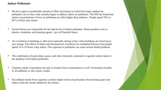  We have spent a considerable amount of effort and money to control the major outdoor air
pollutants, but we have only recently begun to address indoor air pollutants. The EPA has found that
indoor concentrations of toxic air pollutants are often higher than outdoors.. People spend 70% to
80 % of their time indoor
 Several factors are responsible for the high levels of indoor pollutants. Home products such as
plastics, insulation, and cleaning agents - give off harmful fumes.
 Air circulation in buildings is often poor especially during winter, when buildings are closed up to
save energy. The effects of fumes and decreased air circulation are multiplied because most people
spend 16 to 18 hours a day indoor. This exposure to pollutants can cause serious health problems.
 The combination of particulates, gases, and other chemicals contained in cigarette smoke makes it
the deadliest of all indoor pollutants.
 Cigarette smoke is hazardous not only to smokers but to nonsmokers as well. Nonsmokers breathe
in secondhand, or side stream, smoke.
 Secondhand smoke from cigarettes contains higher levels of particulates from burning paper and
tobacco than the smoke inhaled by the smoker.
Indoor Pollutants
 