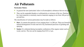 Air Pollutants
Particulate Matter.
 In general the term 'particulate' refers to all atmospheric substances that are not gases.
 They can be suspended droplets or solid particles or mixtures of the two. Particles can
be a inert material or extremely reactive materials ranging in size from 100 µm to 0.1
µm and less.
The classification of various particulates may be made as follows
 Dust : It contains the particles of size ranging from 1 to 200 µm. These are formed by
natural disintegration of rocks and soil or by mechanical processes of grinding and
spraying.
 Smoke: It is obtained during incomplete combustion of the organic matter such as
wood, coal etc. The size can be ranging from 0.01 to 1µm.
 