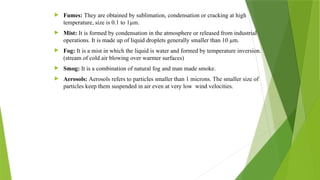  Fumes: They are obtained by sublimation, condensation or cracking at high
temperature, size is 0.1 to 1µm.
 Mist: It is formed by condensation in the atmosphere or released from industrial
operations. It is made up of liquid droplets generally smaller than 10 µm.
 Fog: It is a mist in which the liquid is water and formed by temperature inversion.
(stream of cold air blowing over warmer surfaces)
 Smog: It is a combination of natural fog and man made smoke.
 Aerosols: Aerosols refers to particles smaller than 1 microns. The smaller size of
particles keep them suspended in air even at very low wind velocities.
 