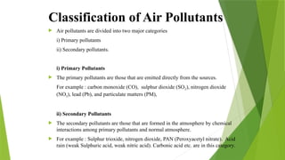 Classification of Air Pollutants
 Air pollutants are divided into two major categories
i) Primary pollutants
ii) Secondary pollutants.
i) Primary Pollutants
 The primary pollutants are those that are emitted directly from the sources.
For example : carbon monoxide (CO), sulphur dioxide (SO2), nitrogen dioxide
(NO2), lead (Pb), and particulate matters (PM),
ii) Secondary Pollutants
 The secondary pollutants are those that are formed in the atmosphere by chemical
interactions among primary pollutants and normal atmosphere.
 For example : Sulphur trioxide, nitrogen dioxide, PAN (Peroxyacetyl nitrate). Acid
rain (weak Sulphuric acid, weak nitric acid). Carbonic acid etc. are in this category.
 