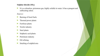 Sulphur dioxide (SO2)
 It is a colourless, poisonous gas, highly soluble in water. It has a pungent and
suffocating odour.
Sources:
 Burning of fossil fuels
 Thermal power plants
 Fertilizer plants
 Textile industry
 Steel plants
 Sulphuric acid plants
 Petroleum industry
 Oil refining
 Smelting of sulphid ores
 