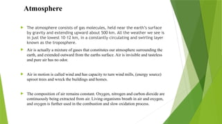  The atmosphere consists of gas molecules, held near the earth’s surface
by gravity and extending upward about 500 km. All the weather we see is
in just the lowest 10–12 km, in a constantly circulating and swirling layer
known as the troposphere.
 Air is actually a mixture of gases that constitutes our atmosphere surrounding the
earth, and extended outward from the earths surface. Air is invisible and tasteless
and pure air has no odor.
 Air in motion is called wind and has capacity to turn wind mills, (energy source)
uproot trees and wreck the buildings and homes.
 The composition of air remains constant. Oxygen, nitrogen and carbon dioxide are
continuously being extracted from air. Living organisms breath in air and oxygen,
and oxygen is further used in the combustion and slow oxidation process.
Atmosphere
 