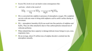  Excess SO2 levels in air can lead to some consequences like:
 acid rain - which is the result of
 SO2 is converted into sulphite in presence of atmospheric oxygen. SO3 (sulphite)
can mix with rain water to bring mild sulphuric acid to earth's surface during its
movement.
 SO2 + atmospheric humidity (H2O) can result into fine particles of sulphites and
H2SO4. They are often attached to dust or fine carbon particles released out of
vehicular pollution.
 When inhaled they have capacity to damage delicate tissue linings to eyes, nose,
respiratory tract,
 On an average, about 25 million tons of sulphur dioxide is emitted into the
atmosphere annually.
 