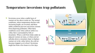 Temperature inversions trap pollutants
 Inversions occur when a stable layer of
warmer air lies above cooler air. The normal
conditions, where temperatures decline with
increasing height, are inverted, and these
stable conditions prevent convection currents
from dispersing pollutants. Often these
conditions occur when cold air settles in a
valley that is surrounded by hills or
mountains. When a cold front slides under an
adjacent warmer air mass, or when cool air
subsides down a mountain slope to displace
warmer air in the valley below, the cold air
becomes trapped, as in a bowl. Inversions
might last from a few hours to a few days.
 