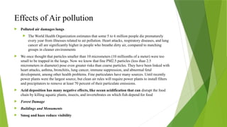 Effects of Air pollution
 Polluted air damages lungs
 The World Health Organization estimates that some 5 to 6 million people die prematurely
every year from illnesses related to air pollution. Heart attacks, respiratory diseases, and lung
cancer all are significantly higher in people who breathe dirty air, compared to matching
groups in cleaner environments
 We once thought that particles smaller than 10 micrometers (10 millionths of a meter) were too
small to be trapped in the lungs. Now we know that fine PM2.5 particles (less than 2.5
micrometers in diameter) pose even greater risks than coarse particles. They have been linked with
heart attacks, asthma, bronchitis, lung cancer, immune suppression, and abnormal fetal
development, among other health problems. Fine particulates have many sources. Until recently
power plants were the largest source, but clean air rules will require power plants to install filters
and precipitators to remove at least 70 percent of their particulate emissions.
 Acid deposition has many negative effects, like ocean acidification that can disrupt the food
chain by killing aquatic plants, insects, and invertebrates on which fish depend for food
 Forest Damage
 Buildings and Monuments
 Smog and haze reduce visibility
 