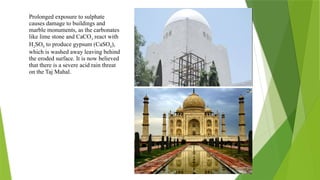 Prolonged exposure to sulphate
causes damage to buildings and
marble monuments, as the carbonates
like lime stone and CaCO3 react with
H2SO4 to produce gypsum (CaSO4),
which is washed away leaving behind
the eroded surface. It is now believed
that there is a severe acid rain threat
on the Taj Mahal.
 