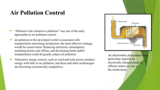 Air Pollution Control
 “Dilution is the solution to pollution” was one of the early
approaches to air pollution control.
 air pollution in the developed world is associated with
transportation and energy production, the most effective strategy
would be conservation: Reducing electricity consumption,
insulating homes and offices, and developing better public
transportation could all greatly reduce air pollution.
 Alternative energy sources, such as wind and solar power, produce
energy with little or no pollution, and these and other technologies
are becoming economically competitive.
An electrostatic precipitator traps
particulate material on
electrically charged plates as
effluent makes its way to
the smokestack.
 