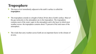  The layer of air immediately adjacent to the earth’s surface is called the
troposphere
 The troposphere extends to a height of about 20 km above Earth's surface. Most of
the gas molecules in the atmosphere are in the troposphere. The troposphere
contains most of the water vapor in the atmosphere and is the layer in which most
weather occurs. the troposphere contains about 75 percent of the total mass of the
atmosphere.
 The winds that carry weather across Earth are an important factor in the climate of
an area.
Troposphere
 