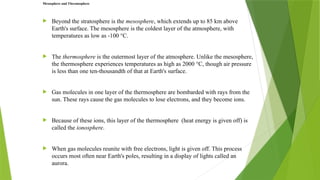  Beyond the stratosphere is the mesosphere, which extends up to 85 km above
Earth's surface. The mesosphere is the coldest layer of the atmosphere, with
temperatures as low as -100 °C.
 The thermosphere is the outermost layer of the atmosphere. Unlike the mesosphere,
the thermosphere experiences temperatures as high as 2000 °C, though air pressure
is less than one ten-thousandth of that at Earth's surface.
 Gas molecules in one layer of the thermosphere are bombarded with rays from the
sun. These rays cause the gas molecules to lose electrons, and they become ions.
 Because of these ions, this layer of the thermosphere (heat energy is given off) is
called the ionosphere.
 When gas molecules reunite with free electrons, light is given off. This process
occurs most often near Earth's poles, resulting in a display of lights called an
aurora.
Mesosphere and Thermosphere
 