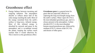 Greenhouse effect
 Energy balance between incoming and
outgoing radiation. The atmosphere
absorbs or reflects about half of the
solar energy reaching the earth. Most of
the energy reemitted from the earth’s
surface is long-wave, infrared energy.
Most of this infrared energy is
absorbed by aerosols and gases in the
atmosphere and is re-radiated toward
the planet, keeping the surface much
warmer than it would otherwise be.
This is known as the greenhouse effect.
Greenhouse gases is a general term for
gases that are especially effective at
capturing the long-wavelength energy from
the earth’s surface. Water vapor (H 2 O) is
the most abundant greenhouse gas, and it is
always present in the atmosphere. Carbon
dioxide (CO 2 ) is the most abundant
human-caused greenhouse gas, followed by
methane (CH 4 ), nitrous oxide (N 2 O),
and dozens of other gases.
 