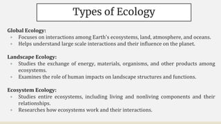 Types of Ecology
Global Ecology:
• Focuses on interactions among Earth's ecosystems, land, atmosphere, and oceans.
• Helps understand large scale interactions and their influence on the planet.
Landscape Ecology:
• Studies the exchange of energy, materials, organisms, and other products among
ecosystems.
• Examines the role of human impacts on landscape structures and functions.
Ecosystem Ecology:
• Studies entire ecosystems, including living and nonliving components and their
relationships.
• Researches how ecosystems work and their interactions.
 