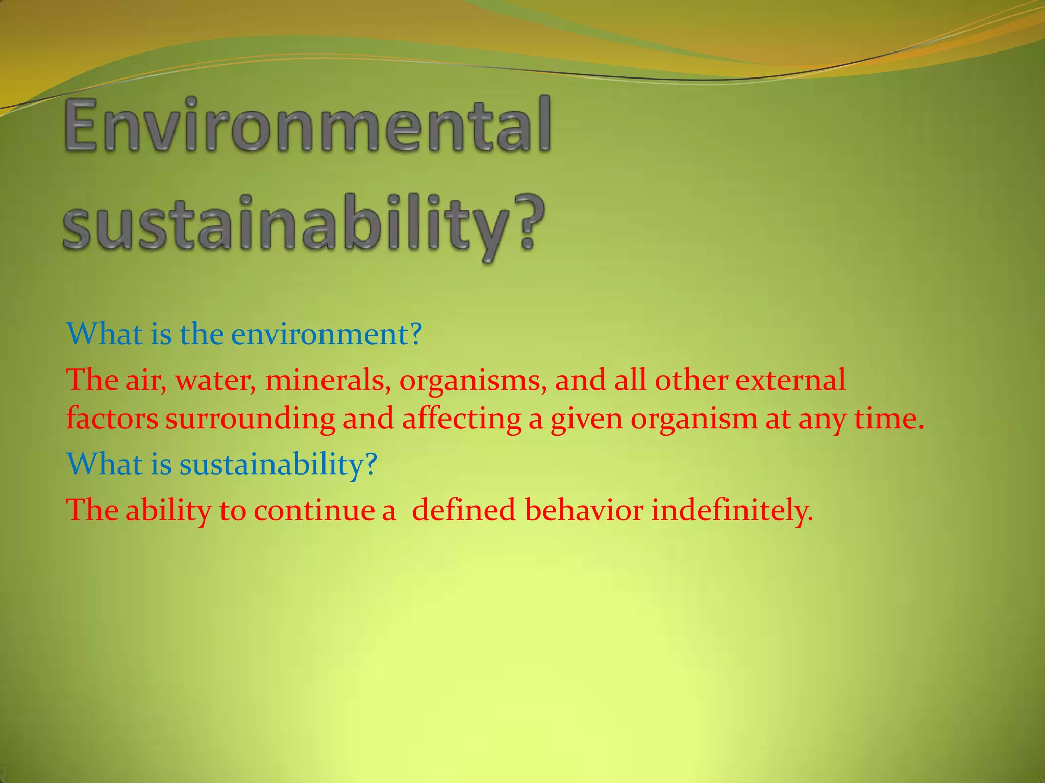 What is the environment?
The air, water, minerals, organisms, and all other external
factors surrounding and affecting a given organism at any time.
What is sustainability?
The ability to continue a defined behavior indefinitely.