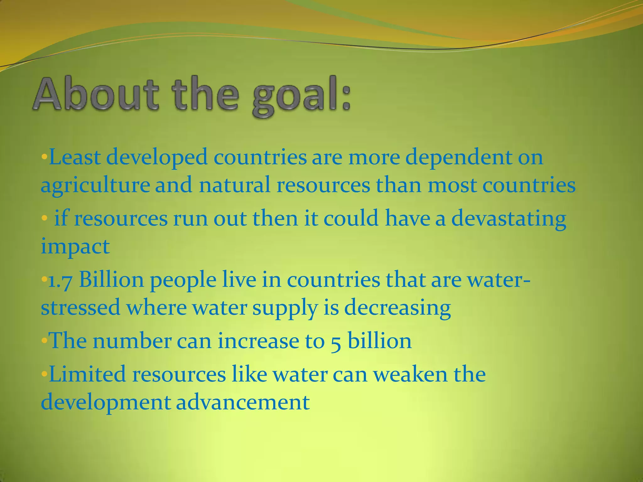 •Least developed countries are more dependent on
agriculture and natural resources than most countries
• if resources run out then it could have a devastating
impact
•1.7 Billion people live in countries that are water-
stressed where water supply is decreasing
•The number can increase to 5 billion
•Limited resources like water can weaken the
development advancement