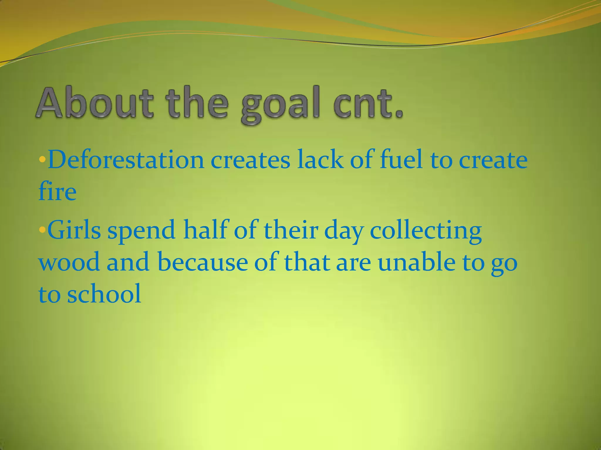 •Deforestation creates lack of fuel to create
fire
•Girls spend half of their day collecting
wood and because of that are unable to go
to school
