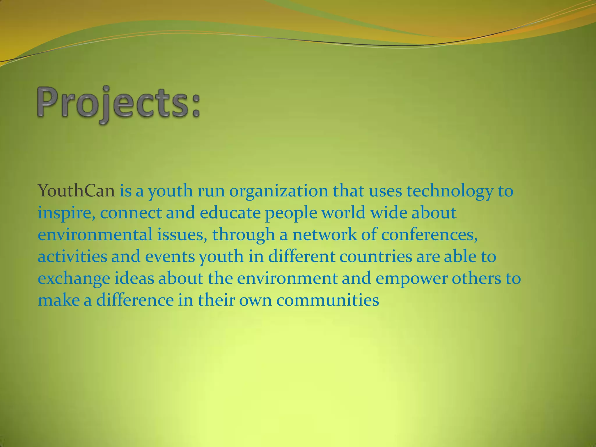 YouthCan is a youth run organization that uses technology to
inspire, connect and educate people world wide about
environmental issues, through a network of conferences,
activities and events youth in different countries are able to
exchange ideas about the environment and empower others to
make a difference in their own communities