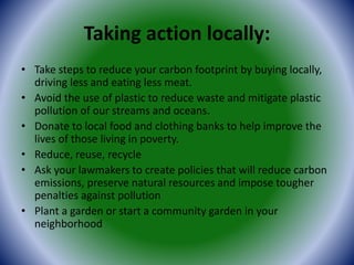 Taking action locally:
• Take steps to reduce your carbon footprint by buying locally,
driving less and eating less meat.
• Avoid the use of plastic to reduce waste and mitigate plastic
pollution of our streams and oceans.
• Donate to local food and clothing banks to help improve the
lives of those living in poverty.
• Reduce, reuse, recycle
• Ask your lawmakers to create policies that will reduce carbon
emissions, preserve natural resources and impose tougher
penalties against pollution
• Plant a garden or start a community garden in your
neighborhood
 