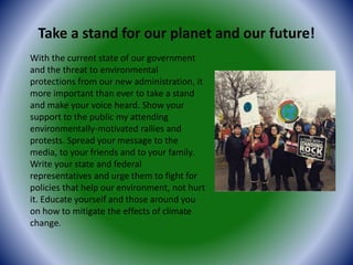 Take a stand for our planet and our future!
With the current state of our government
and the threat to environmental
protections from our new administration, it
more important than ever to take a stand
and make your voice heard. Show your
support to the public my attending
environmentally-motivated rallies and
protests. Spread your message to the
media, to your friends and to your family.
Write your state and federal
representatives and urge them to fight for
policies that help our environment, not hurt
it. Educate yourself and those around you
on how to mitigate the effects of climate
change.
 