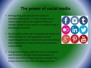 The power of social media
• Writing blogs can educate the public on
environmental issues. It’s also a great way to
inform others about the negative effects of
climate change on the millions of people living in
developing countries.
• Social media outlets like Facebook and Twitter are
effective tools for calling people to action,
organizing grassroots movements and networking
with organizations that promote environmental
sustainability.
• Using picture-heavy platforms such as Instagram
and Pinterest can help instill appreciation of
nature and build stronger empathy towards the
living creatures that share the planet with us.
 