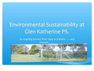 Environmental Sustainability at
Glen Katherine PS.
An ongoing journey from 1999 to present……and
beyond……..
 