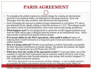 PARIS AGREEMENT
 To strengthen the global response to climate change by creating an international
network of government bodies, all dedicated to lowering emissions. Syria and
Nicaragua were the only countries who did not join the Agreement.
 Goal of keeping the increase in global average temperature to well below 2°C above
pre-industrial levels, ideally aiming to limit the increase to 1.5°C. This change would
put massive strain on food production, clean water sources and energy production.
 What happens next? It was designed not to spook the world's biggest polluters away
from the table and to open a dialogue between nations on an international issue. And a
step towards a unified front against climate change.
 If everyone abides by the Paris Agreement, what could it achieve? hopes of
reducing their overall emissions to a long-term goal of zero-net emissions overall -
carbon neutrality.
 How is it being enforced? World's worst polluters would be financially accountable
for their chemical contribution to climate change. The greater the polluter, the higher
the cost - the typical rate set at $150 per tone of CO2.
 What have been the results of the agreement to date? 5 years ago India, one of the
countries to sign the Paris Agreement, had an economy largely driven by coal. It has
now made significant steps towards adopting solar energy and recently scrapped 13.7
GW of planned coal power projects.
The Paris Agreement was an assurance of these changes - a way to hold countries
accountable for future generations and the needs of a changing world. While no
financial claims could be made by countries against one another for the effects of
climate change, it held the greatest polluters to a new standard.
 