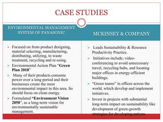 ENVIRONMENTAL MANAGEMENT
SYSTEM OF PANASONIC MCKINSEY & COMPANY
 Focused on from product designing,
material selecting, manufacturing,
distributing, utilizing, to waste
treatment, recycling and re-using.
 Environmental Action Plan “Green
Plan 2018”
 Many of their products consume
power over a long period and their
businesses create the most
environmental impact in this area. So
should focus on clean energy.
 Formulated “Environment Vision
2050”, as a long-term vision for
environmentally sustainable
management.
 Leads Sustainability & Resource
Productivity Practice.
 Initiatives include; video-
conferencing to avoid unnecessary
travel, recycling hubs, and locating
major offices in energy-efficient
buildings.
 “Green teams” in offices across the
world, which develop and implement
initiatives.
 Invest in projects with substantial
long-term impact on sustainability like
development of green-growth
strategies for developing nations.
CASE STUDIES
 