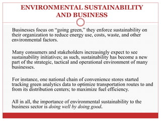 ENVIRONMENTAL SUSTAINABILITY
AND BUSINESS
Businesses focus on “going green,” they enforce sustainability on
their organization to reduce energy use, costs, waste, and other
environmental factors.
Many consumers and stakeholders increasingly expect to see
sustainability initiatives; as such, sustainability has become a new
part of the strategic, tactical and operational environment of many
businesses.
For instance, one national chain of convenience stores started
tracking green analytics data to optimize transportation routes to and
from its distribution centers; to maximize fuel efficiency.
All in all, the importance of environmental sustainability to the
business sector is doing well by doing good.
 