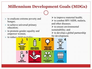 Millennium Development Goals (MDGs)
 to eradicate extreme poverty and
hunger;
 to achieve universal primary
education;
 to promote gender equality and
empower women;
 to reduce child mortality;
 to improve maternal health;
 to combat HIV/AIDS, malaria,
and other diseases;
 to ensure environmental
sustainability; and
 to develop a global partnership
for development.
 