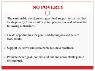 NO POVERTY
The sustainable development goal fund support initiatives that
tackle poverty from a multispectral perspective and address the
following dimensions-
 Create opportunities for good and decent jobs and secure
livelihoods.
 Support inclusive and sustainable business practices.
 Promote better govt. policies and fair and accountable public
institutional.
 