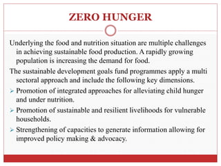 ZERO HUNGER
Underlying the food and nutrition situation are multiple challenges
in achieving sustainable food production. A rapidly growing
population is increasing the demand for food.
The sustainable development goals fund programmes apply a multi
sectoral approach and include the following key dimensions.
 Promotion of integrated approaches for alleviating child hunger
and under nutrition.
 Promotion of sustainable and resilient livelihoods for vulnerable
households.
 Strengthening of capacities to generate information allowing for
improved policy making & advocacy.
 