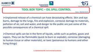 Date: 08/04/2019
TOOL BOX TOPIC – OIL SPILL CONTROL
Unplanned release of a chemical can have devastating effects. Skin and eye
burns, damage to the lungs, fire and explosion, corrosive damage to materials,
pollution of air, soil and water, and danger to the public are just some of the
possible consequences of a chemical spill.
Chemical spills can be in the form of liquids, solids such as pellets, gases and
vapors. They can be flammable (quick to burn or explode), corrosive (damaging
to human tissue or other materials), or toxic (poisonous to humans and other
living things)
A. Sathakathulla HSE- Environmental Coordinator
 